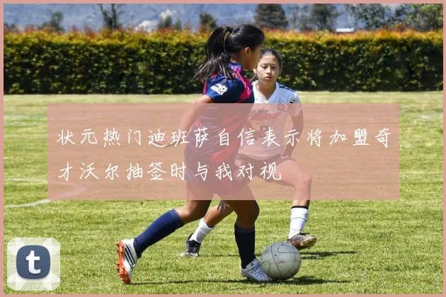 状元热门迪班萨自信表示将加盟奇才沃尔抽签时与我对视
