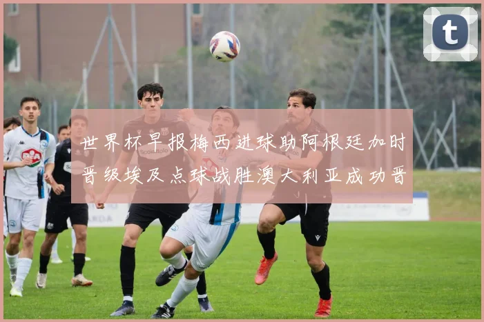 世界杯早报梅西进球助阿根廷加时晋级埃及点球战胜澳大利亚成功晋级