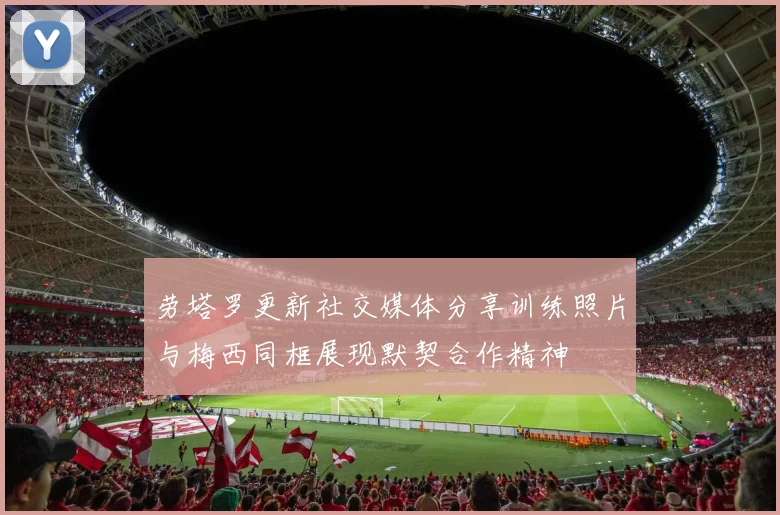劳塔罗更新社交媒体分享训练照片与梅西同框展现默契合作精神
