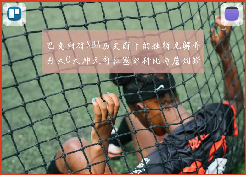 巴克利对NBA历史前十的独特见解乔丹大O大帅天勾拉塞尔科比与詹姆斯排名分析