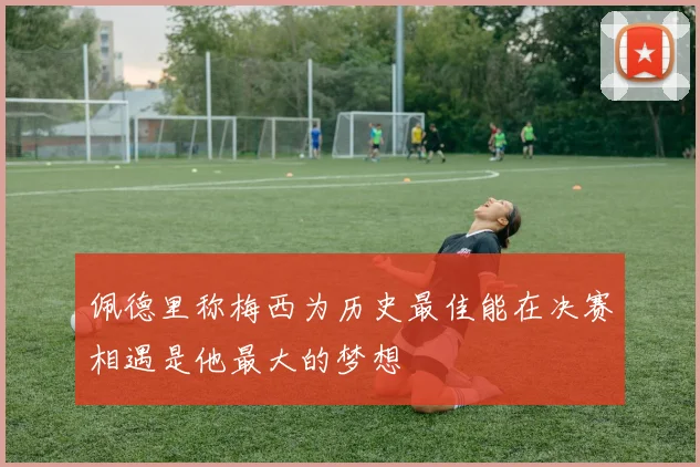 佩德里称梅西为历史最佳能在决赛相遇是他最大的梦想