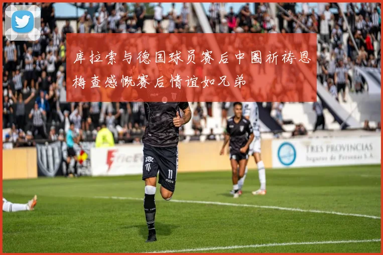 库拉索与德国球员赛后中圈祈祷恩梅查感慨赛后情谊如兄弟