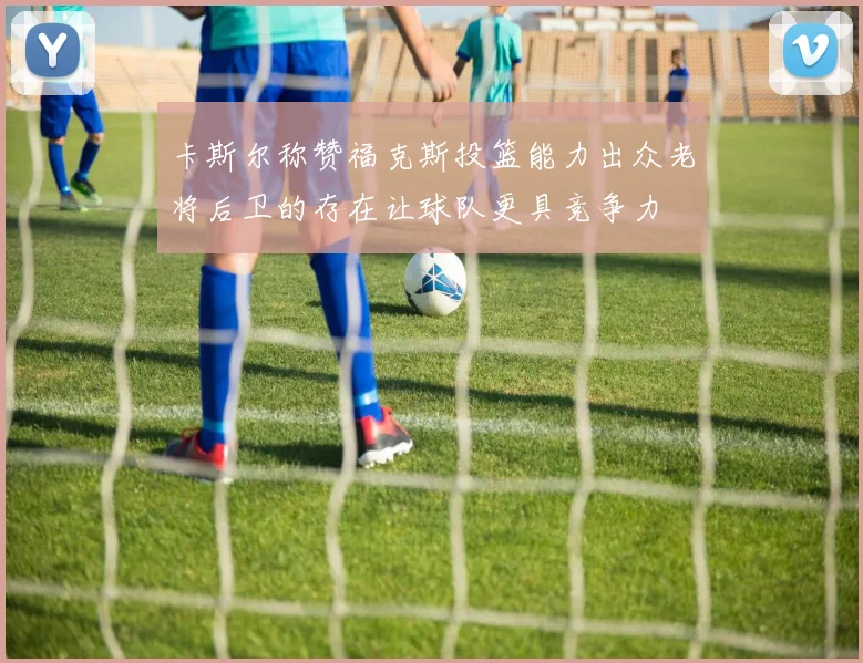 卡斯尔称赞福克斯投篮能力出众老将后卫的存在让球队更具竞争力