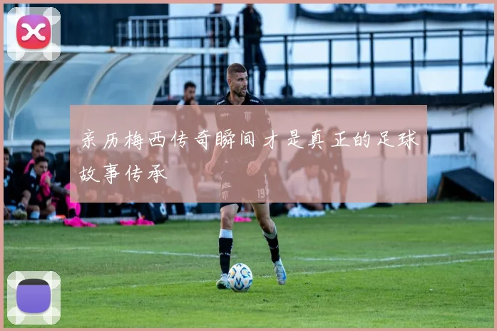 亲历梅西传奇瞬间才是真正的足球故事传承