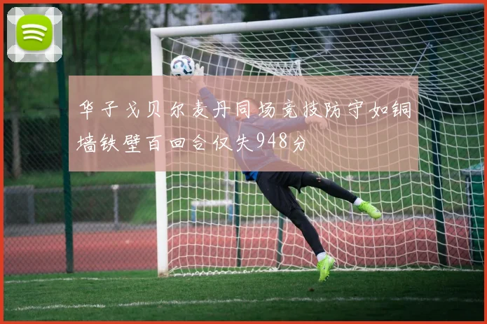 华子戈贝尔麦丹同场竞技防守如铜墙铁壁百回合仅失948分