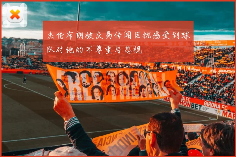杰伦布朗被交易传闻困扰感受到球队对他的不尊重与忽视