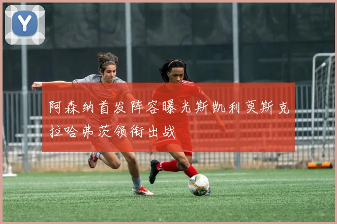 阿森纳首发阵容曝光斯凯利莫斯克拉哈弗茨领衔出战