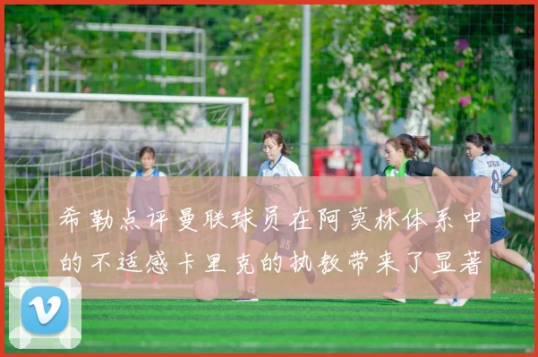 希勒点评曼联球员在阿莫林体系中的不适感卡里克的执教带来了显著变化