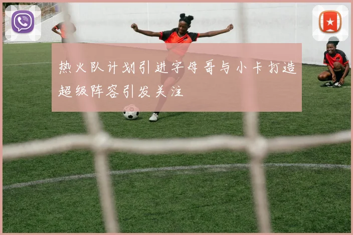 热火队计划引进字母哥与小卡打造超级阵容引发关注