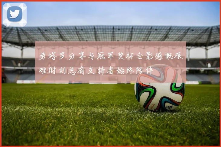 劳塔罗分享与冠军奖杯合影感慨艰难时刻总有支持者始终陪伴