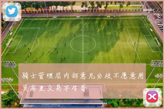 骑士管理层内部意见分歧不愿意用莫布里交易字母哥