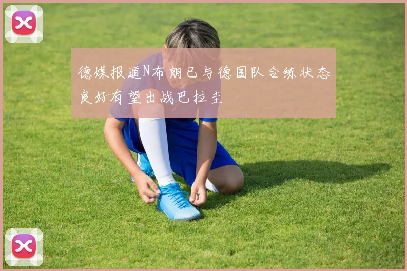 德媒报道N布朗已与德国队合练状态良好有望出战巴拉圭