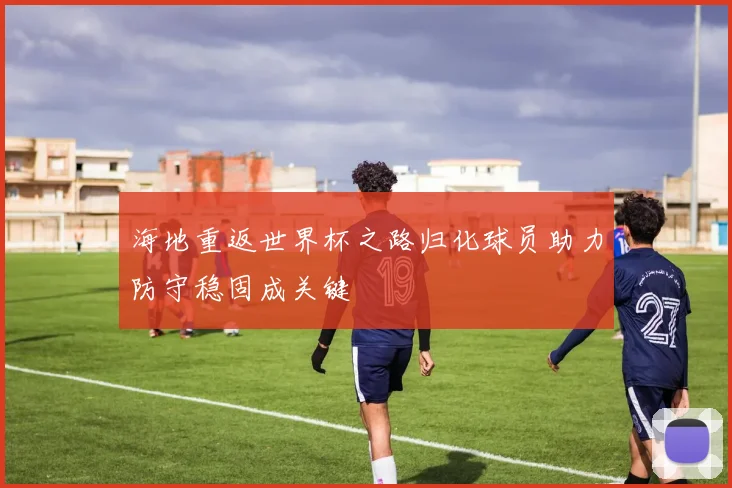 海地重返世界杯之路归化球员助力防守稳固成关键