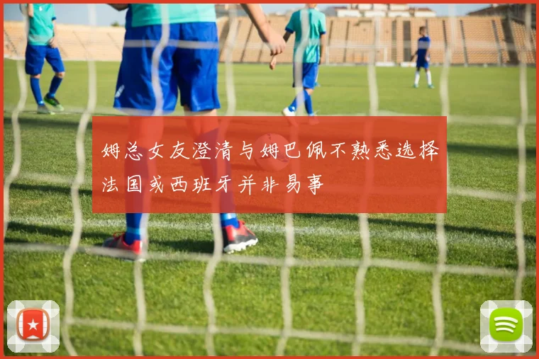 姆总女友澄清与姆巴佩不熟悉选择法国或西班牙并非易事
