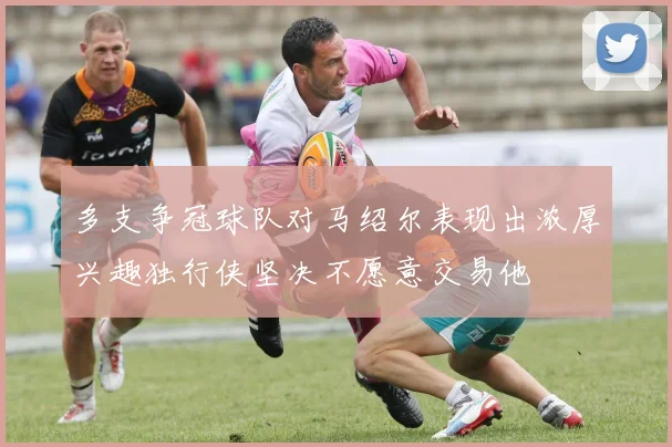多支争冠球队对马绍尔表现出浓厚兴趣独行侠坚决不愿意交易他
