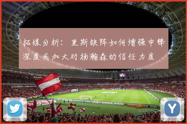 拓媒分析：里斯缺阵如何增强中锋深度或加大对杨瀚森的信任力度