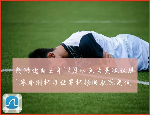 阿玛德自去年12月以来为曼联仅进1球非洲杯与世界杯期间表现更佳