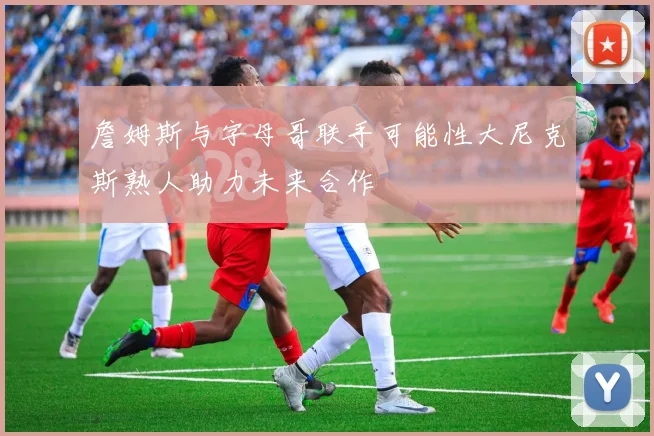 詹姆斯与字母哥联手可能性大尼克斯熟人助力未来合作