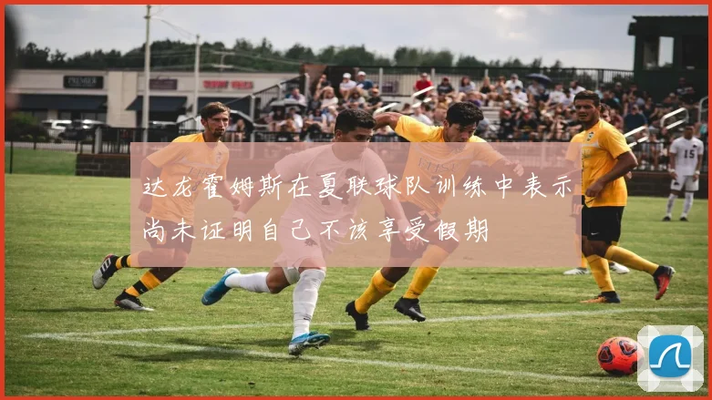 达龙霍姆斯在夏联球队训练中表示尚未证明自己不该享受假期