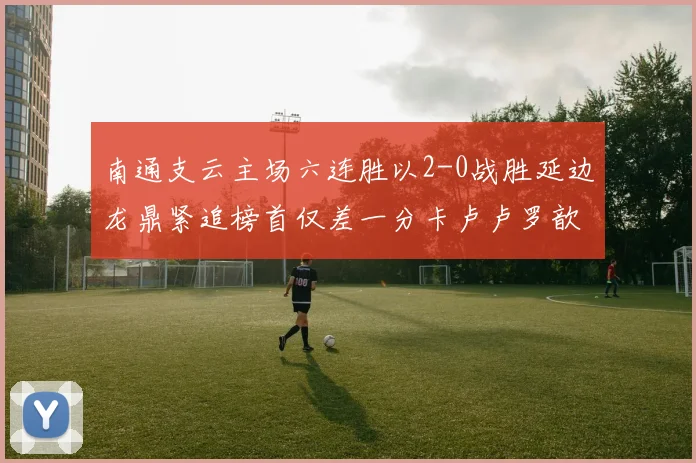 南通支云主场六连胜以2-0战胜延边龙鼎紧追榜首仅差一分卡卢卢罗歆破门助力