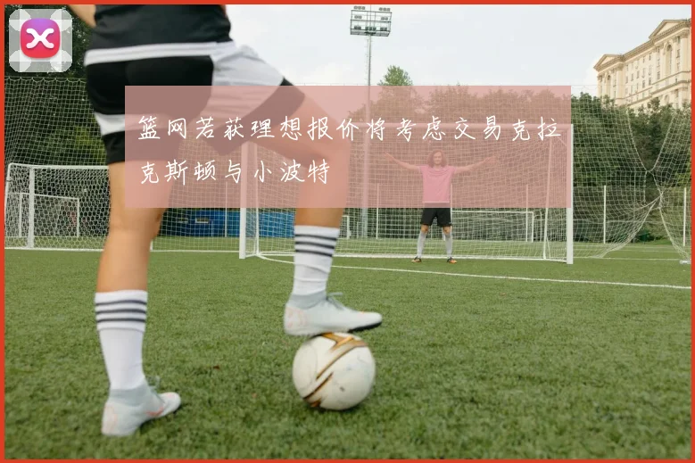 篮网若获理想报价将考虑交易克拉克斯顿与小波特