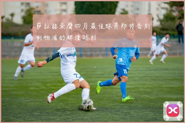 萨拉赫荣膺四月最佳球员即将告别利物浦的辉煌时刻
