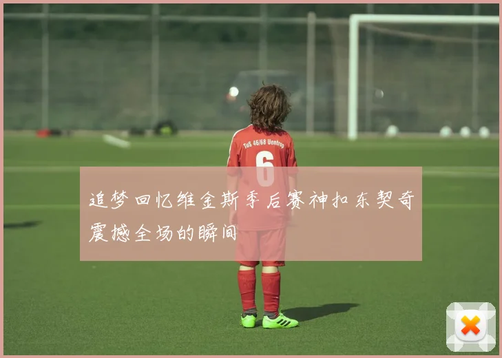 追梦回忆维金斯季后赛神扣东契奇震撼全场的瞬间