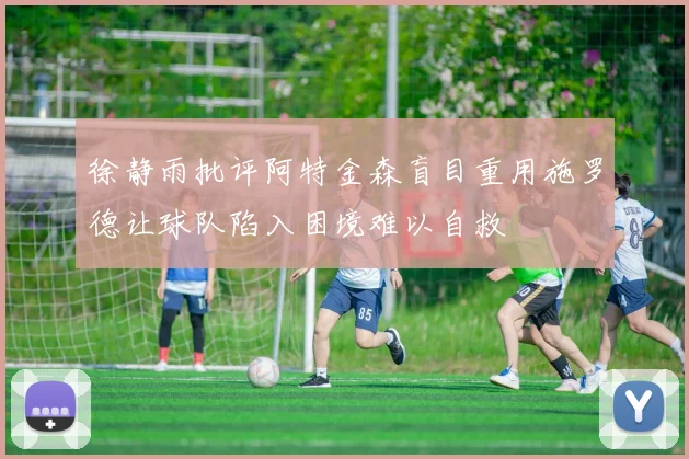 徐静雨批评阿特金森盲目重用施罗德让球队陷入困境难以自救