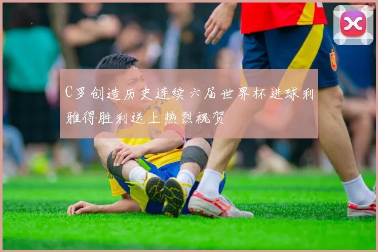 C罗创造历史连续六届世界杯进球利雅得胜利送上热烈祝贺