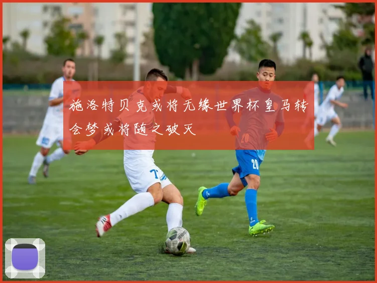 施洛特贝克或将无缘世界杯皇马转会梦或将随之破灭